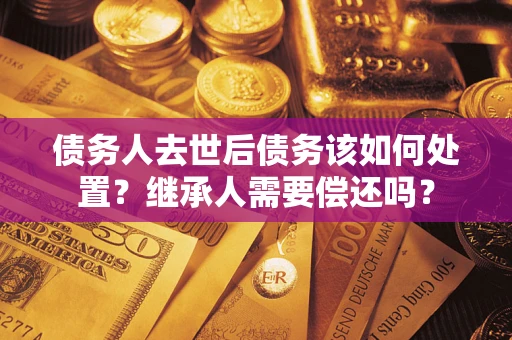 济南债务人去世后债务该如何处置？继承人需要偿还吗？