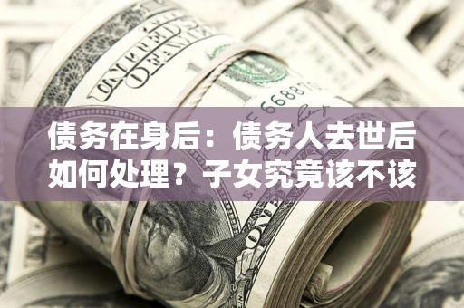 济南债务在身后：债务人去世后如何处理？子女究竟该不该还钱？