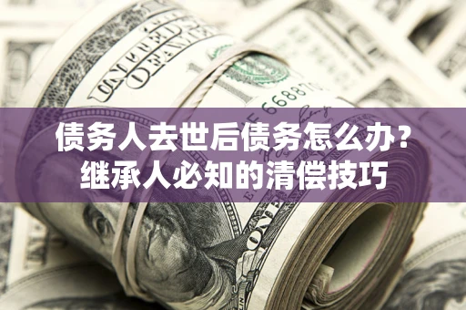 济南债务人去世后债务怎么办？继承人必知的清偿技巧